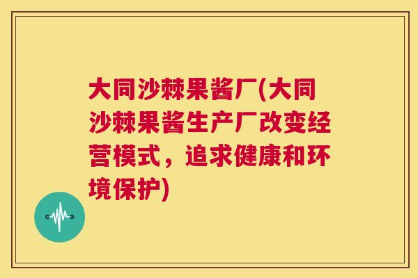 大同沙棘果酱厂(大同沙棘果酱生产厂改变经营模式，追求健康和环境保护)