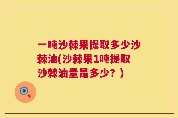一吨沙棘果提取多少沙棘油(沙棘果1吨提取沙棘油量是多少？)