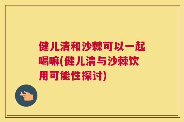 健儿清和沙棘可以一起喝嘛(健儿清与沙棘饮用可能性探讨)