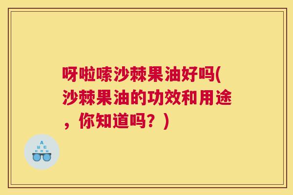 呀啦嗦沙棘果油好吗(沙棘果油的功效和用途，你知道吗？)