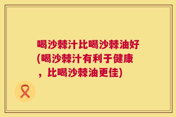 喝沙棘汁比喝沙棘油好(喝沙棘汁有利于健康，比喝沙棘油更佳)