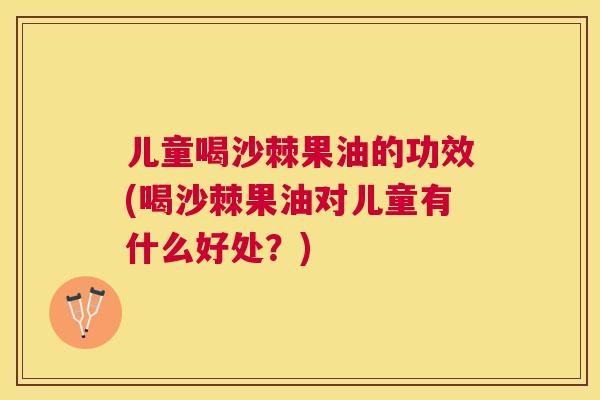 儿童喝沙棘果油的功效(喝沙棘果油对儿童有什么好处？)