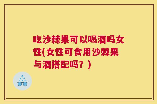 吃沙棘果可以喝酒吗女性(女性可食用沙棘果与酒搭配吗？)