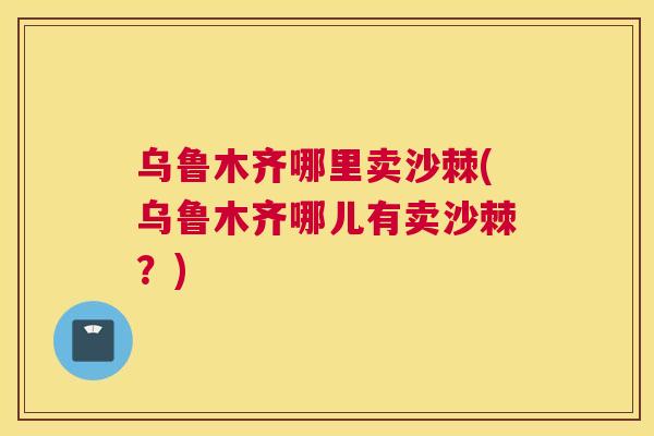 乌鲁木齐哪里卖沙棘(乌鲁木齐哪儿有卖沙棘？)
