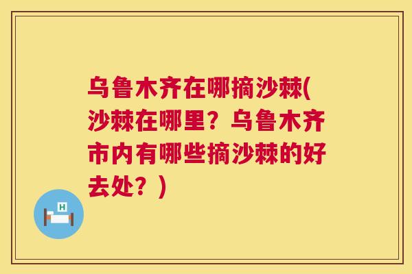 乌鲁木齐在哪摘沙棘(沙棘在哪里？乌鲁木齐市内有哪些摘沙棘的好去处？)