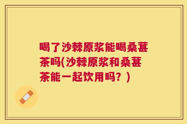 喝了沙棘原浆能喝桑葚茶吗(沙棘原浆和桑葚茶能一起饮用吗？)