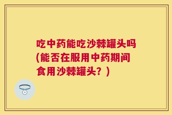 吃中药能吃沙棘罐头吗(能否在服用中药期间食用沙棘罐头？)