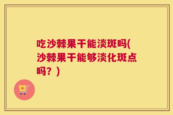 吃沙棘果干能淡斑吗(沙棘果干能够淡化斑点吗？)