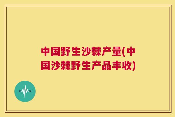 中国野生沙棘产量(中国沙棘野生产品丰收)