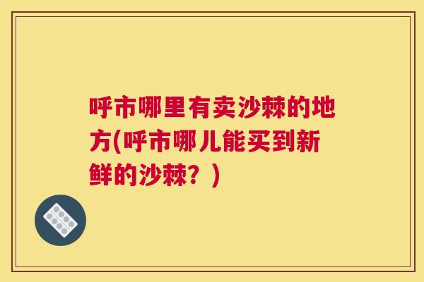 呼市哪里有卖沙棘的地方(呼市哪儿能买到新鲜的沙棘？)