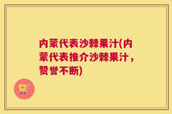 内蒙代表沙棘果汁(内蒙代表推介沙棘果汁，赞誉不断)