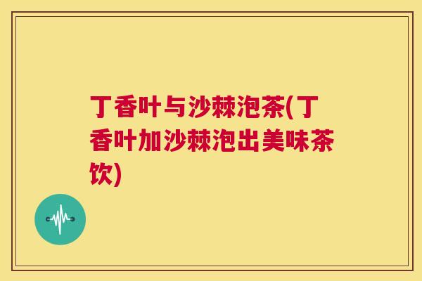 丁香叶与沙棘泡茶(丁香叶加沙棘泡出美味茶饮)