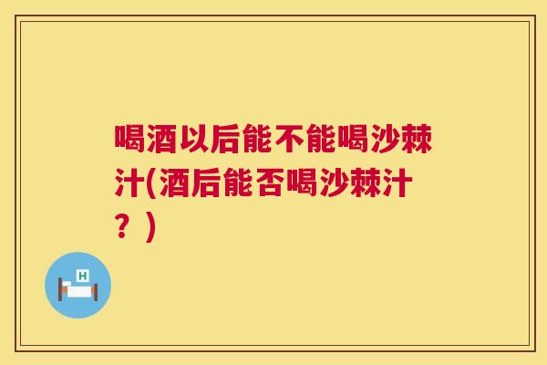 喝酒以后能不能喝沙棘汁(酒后能否喝沙棘汁？)