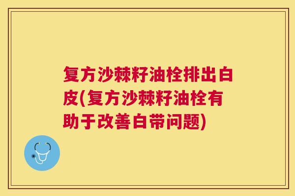 复方沙棘籽油栓排出白皮(复方沙棘籽油栓有助于改善白带问题)