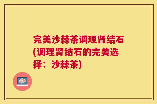 完美沙棘茶调理结石(调理结石的完美选择:沙棘茶) 完美沙棘茶调理结石(调理结石的完美选择:沙棘茶)