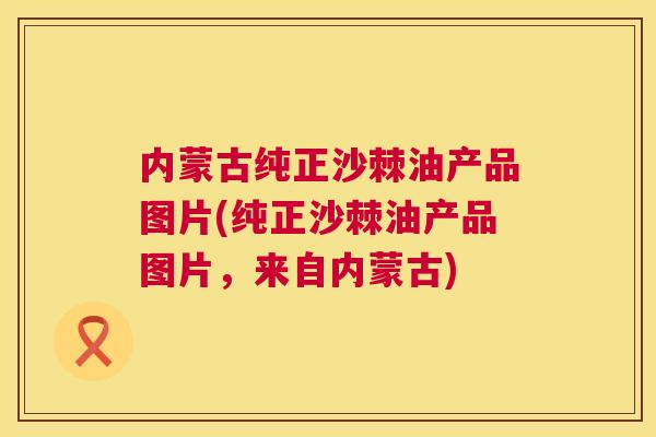 内蒙古纯正沙棘油产品图片(纯正沙棘油产品图片,来自内蒙古)
