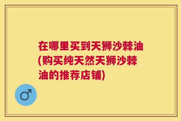 在哪里买到天狮沙棘油(购买纯天然天狮沙棘油的推荐店铺)