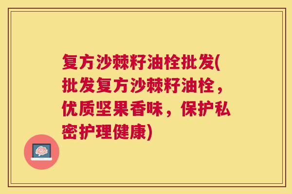 复方沙棘籽油栓批发(批发复方沙棘籽油栓,优质坚果香味,保护私密护理健康) 复方沙棘籽油栓批发(批发复方沙棘籽油栓,优质坚果香味,保护私密护理健康)