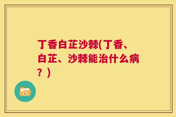 丁香白芷沙棘(丁香、白芷、沙棘能治什么病？)