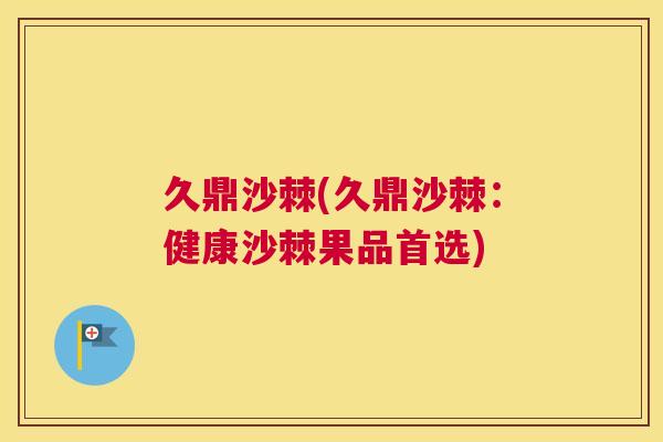 久鼎沙棘(久鼎沙棘：健康沙棘果品首选)