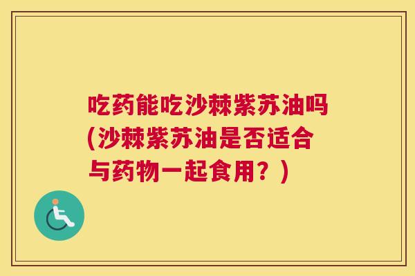 吃药能吃沙棘紫苏油吗(沙棘紫苏油是否适合与药物一起食用?)