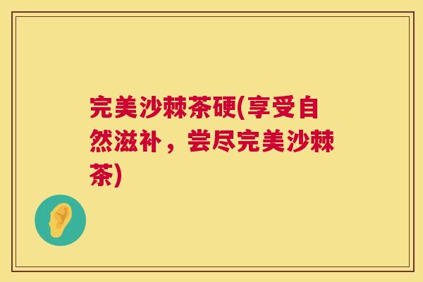 完美沙棘茶硬(享受自然滋补，尝尽完美沙棘茶)
