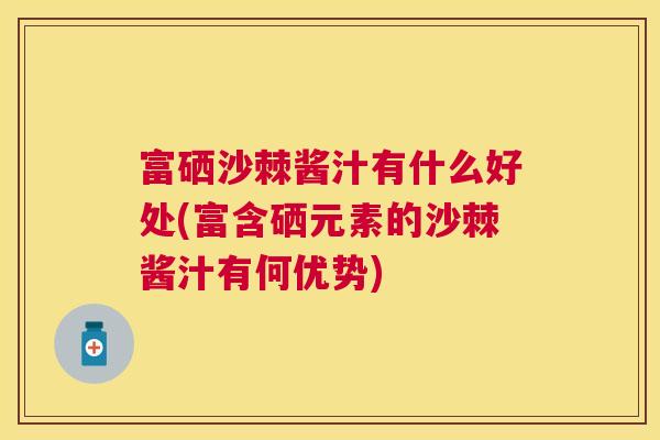 富硒沙棘酱汁有什么好处(富含硒元素的沙棘酱汁有何优势)
