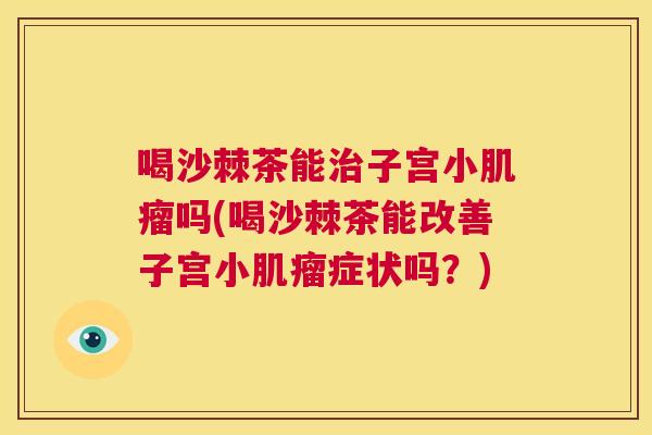 喝沙棘茶能子宫小吗(喝沙棘茶能改善子宫小症状吗?) 喝沙棘茶能子宫小吗(喝沙棘茶能改善子宫小症状吗?)