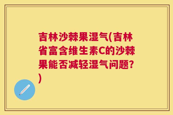 吉林沙棘果湿气(吉林省富含维生素C的沙棘果能否减轻湿气问题？)
