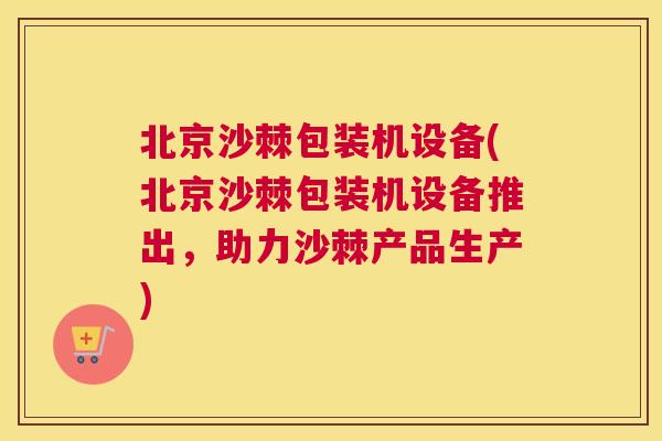北京沙棘包装机设备(北京沙棘包装机设备推出,助力沙棘产品生产)
