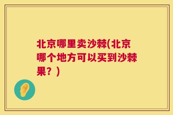 北京哪里卖沙棘(北京哪个地方可以买到沙棘果?)