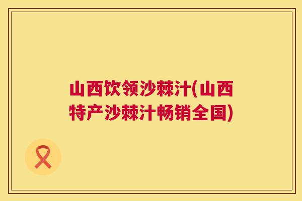 山西饮领沙棘汁(山西特产沙棘汁畅销全国)