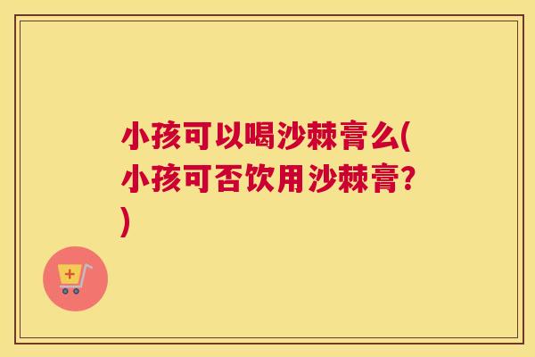小孩可以喝沙棘膏么(小孩可否饮用沙棘膏？)