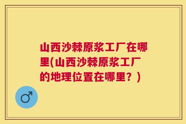 山西沙棘原浆工厂在哪里(山西沙棘原浆工厂的地理位置在哪里?)