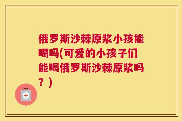 俄罗斯沙棘原浆小孩能喝吗(可爱的小孩子们能喝俄罗斯沙棘原浆吗?)