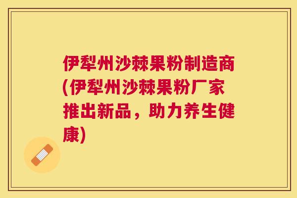 伊犁州沙棘果粉制造商(伊犁州沙棘果粉厂家推出新品,助力养生健康)