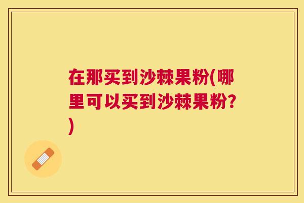 在那买到沙棘果粉(哪里可以买到沙棘果粉？)