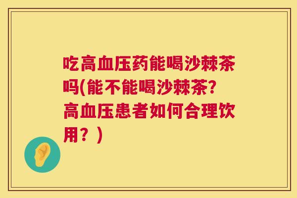 吃高血压药能喝沙棘茶吗(能不能喝沙棘茶?高血压患者如何合理饮用?)