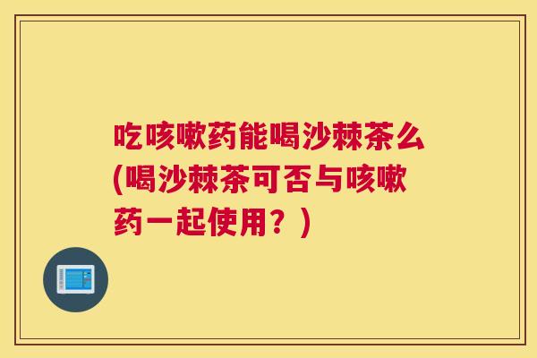 吃咳嗽药能喝沙棘茶么(喝沙棘茶可否与咳嗽药一起使用？)