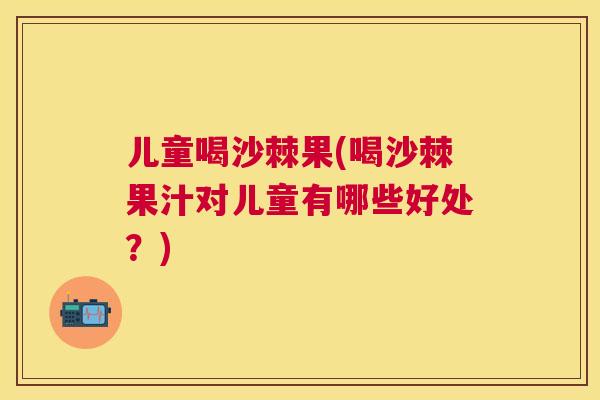 儿童喝沙棘果(喝沙棘果汁对儿童有哪些好处?)
