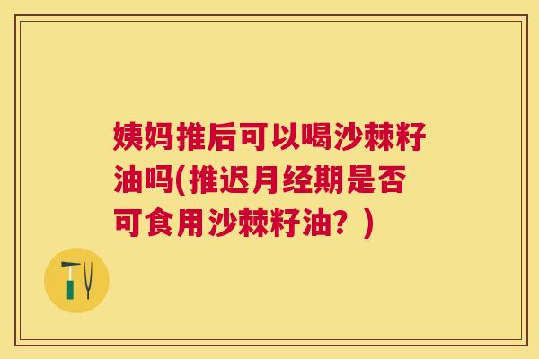 姨妈推后可以喝沙棘籽油吗(推迟月经期是否可食用沙棘籽油？)