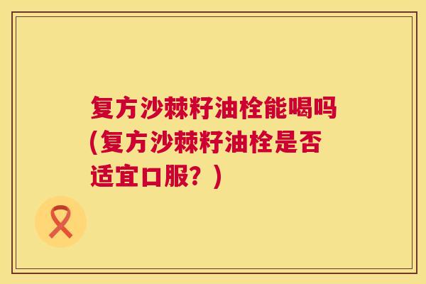 复方沙棘籽油栓能喝吗(复方沙棘籽油栓是否适宜口服？)