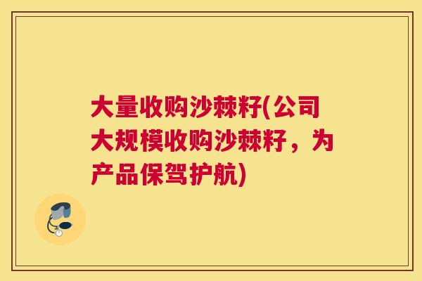 大量收购沙棘籽(公司大规模收购沙棘籽，为产品保驾护航)