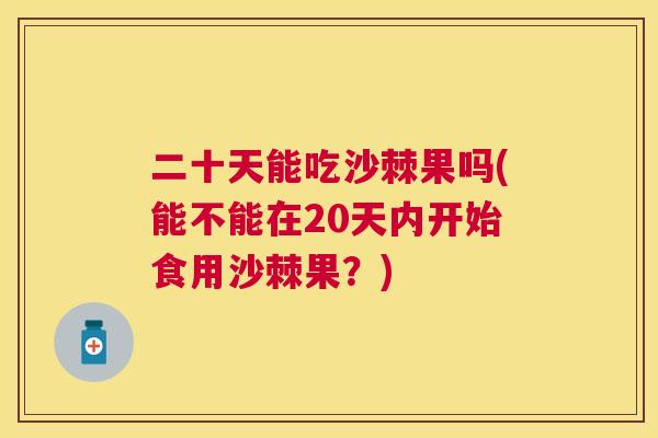 二十天能吃沙棘果吗(能不能在20天内开始食用沙棘果?) 二十天能吃沙棘果吗(能不能在20天内开始食用沙棘果?)