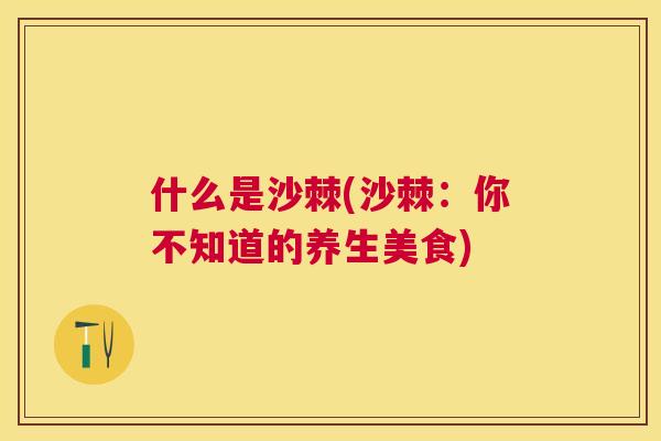 什么是沙棘(沙棘:你不知道的养生美食)