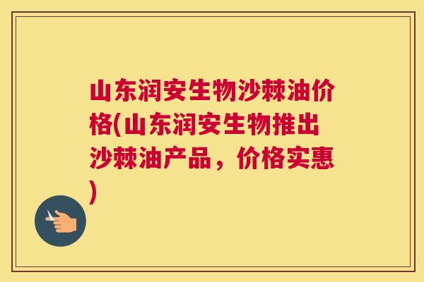 山东润安生物沙棘油价格(山东润安生物推出沙棘油产品，价格实惠)