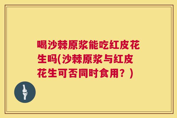喝沙棘原浆能吃红皮花生吗(沙棘原浆与红皮花生可否同时食用？)