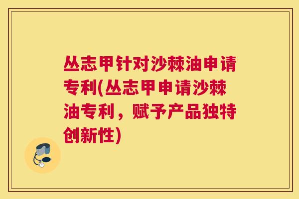 丛志甲针对沙棘油申请专利(丛志甲申请沙棘油专利，赋予产品独特创新性)