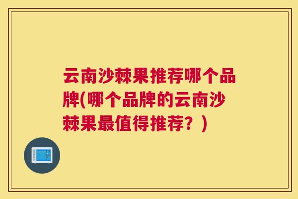 云南沙棘果推荐哪个品牌(哪个品牌的云南沙棘果最值得推荐？)