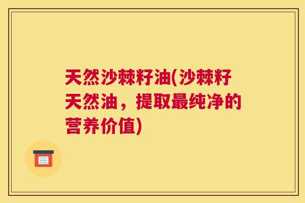天然沙棘籽油(沙棘籽天然油，提取最纯净的营养价值)